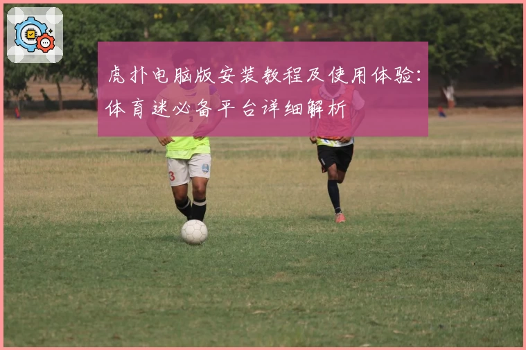 虎扑电脑版安装教程及使用体验：体育迷必备平台详细解析