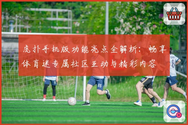 虎扑手机版功能亮点全解析：畅享体育迷专属社区互动与精彩内容