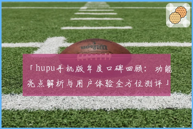 「hupu手机版年度口碑回顾：功能亮点解析与用户体验全方位测评」