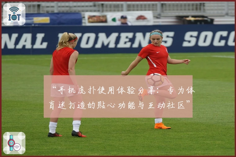 “手机虎扑使用体验分享：专为体育迷打造的贴心功能与互动社区”