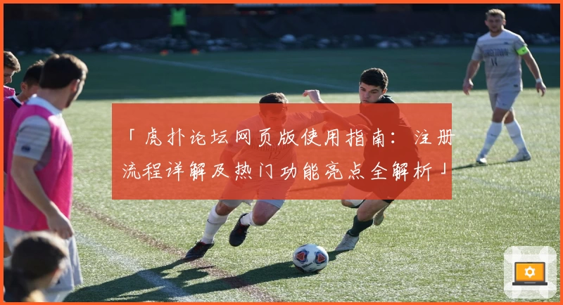 「虎扑论坛网页版使用指南：注册流程详解及热门功能亮点全解析」