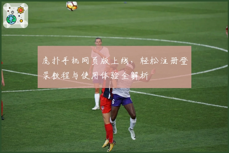 虎扑手机网页版上线，轻松注册登录教程与使用体验全解析