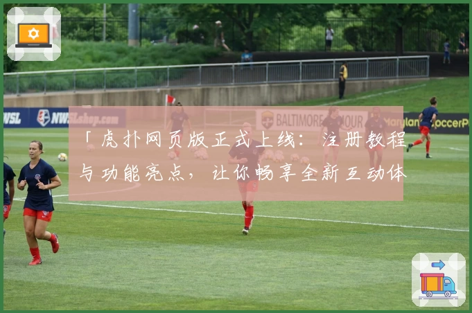 「虎扑网页版正式上线：注册教程与功能亮点，让你畅享全新互动体验」