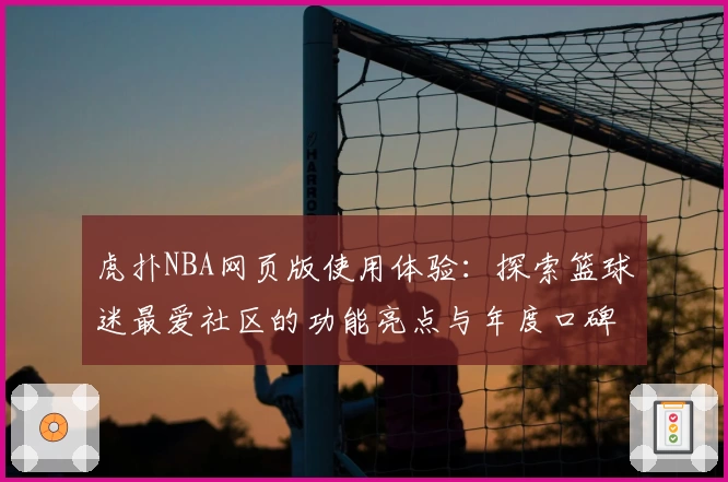 虎扑NBA网页版使用体验：探索篮球迷最爱社区的功能亮点与年度口碑