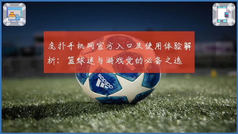 虎扑手机网官方入口及使用体验解析：篮球迷与游戏党的必备之选