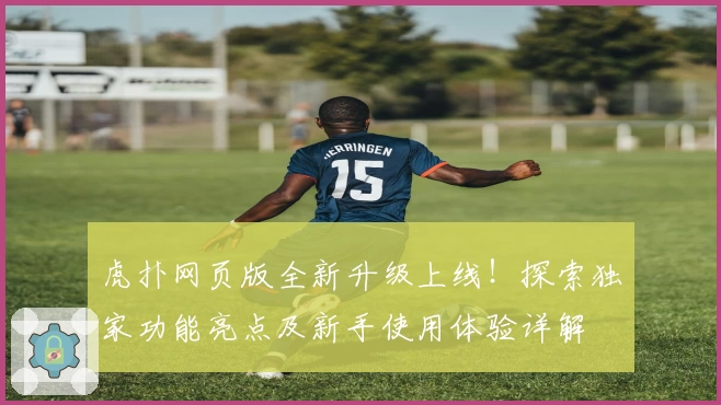 虎扑网页版全新升级上线！探索独家功能亮点及新手使用体验详解
