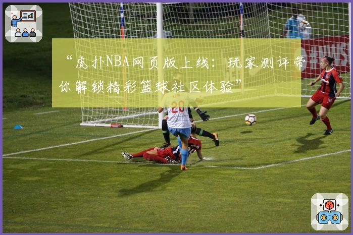 “虎扑NBA网页版上线：玩家测评带你解锁精彩篮球社区体验”