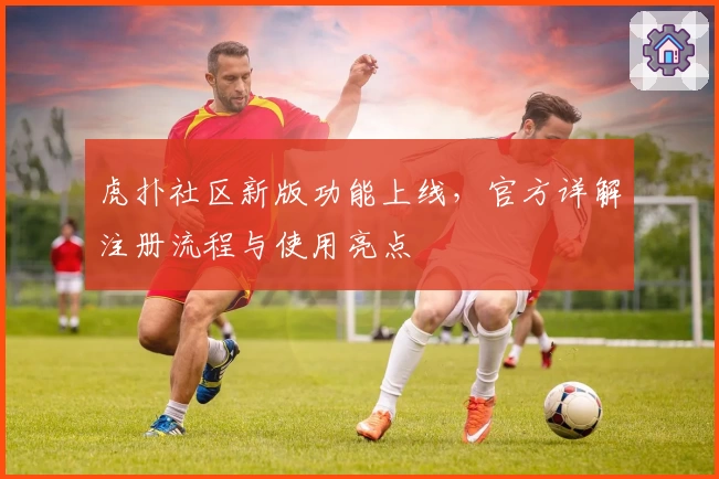 虎扑社区新版功能上线，官方详解注册流程与使用亮点