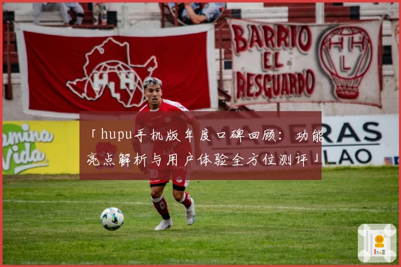 「hupu手机版年度口碑回顾:功能亮点解析与用户体验全方位测评」