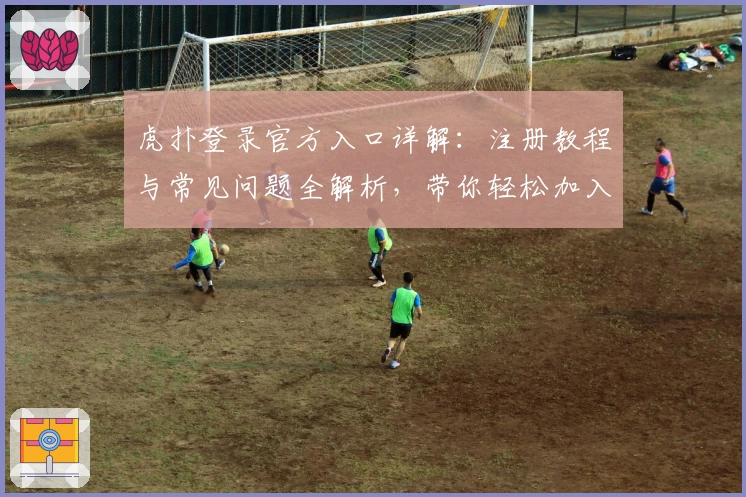 虎扑登录官方入口详解：注册教程与常见问题全解析，带你轻松加入体育社区
