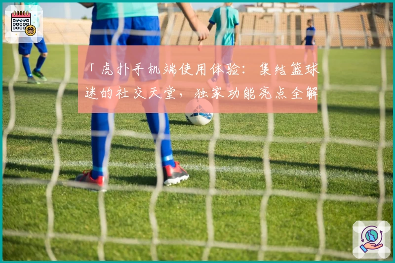 「虎扑手机端使用体验：集结篮球迷的社交天堂，独家功能亮点全解析」