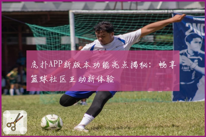 虎扑APP新版本功能亮点揭秘:畅享篮球社区互动新体验