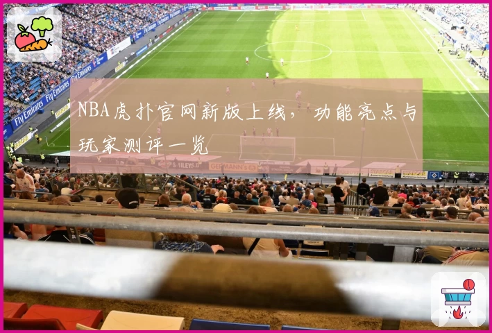NBA虎扑官网新版上线，功能亮点与玩家测评一览