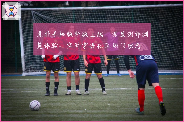 虎扑手机版新版上线:深度测评浏览体验,实时掌握社区热门动态