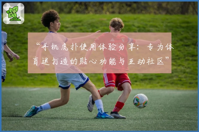 “手机虎扑使用体验分享：专为体育迷打造的贴心功能与互动社区”