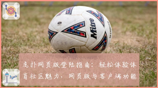 虎扑网页版登陆指南：轻松体验体育社区魅力，网页版与客户端功能亮点对比