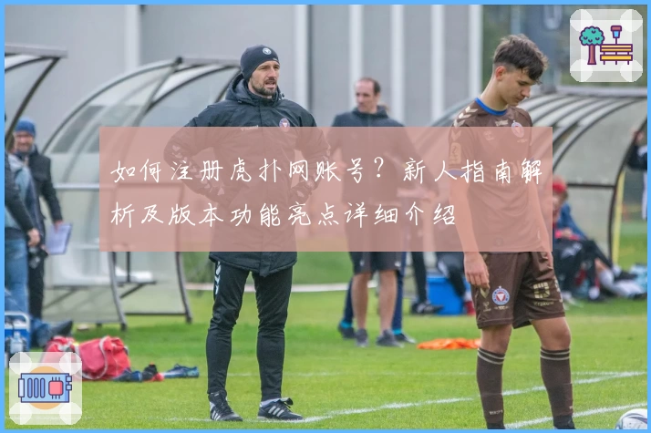 如何注册虎扑网账号?新人指南解析及版本功能亮点详细介绍