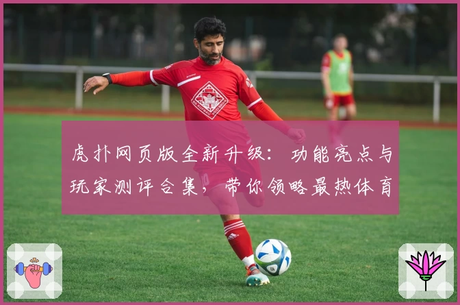 虎扑网页版全新升级:功能亮点与玩家测评合集,带你领略最热体育社区魅力