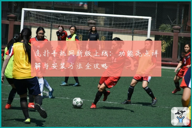 虎扑手机网新版上线：功能亮点详解与安装方法全攻略
