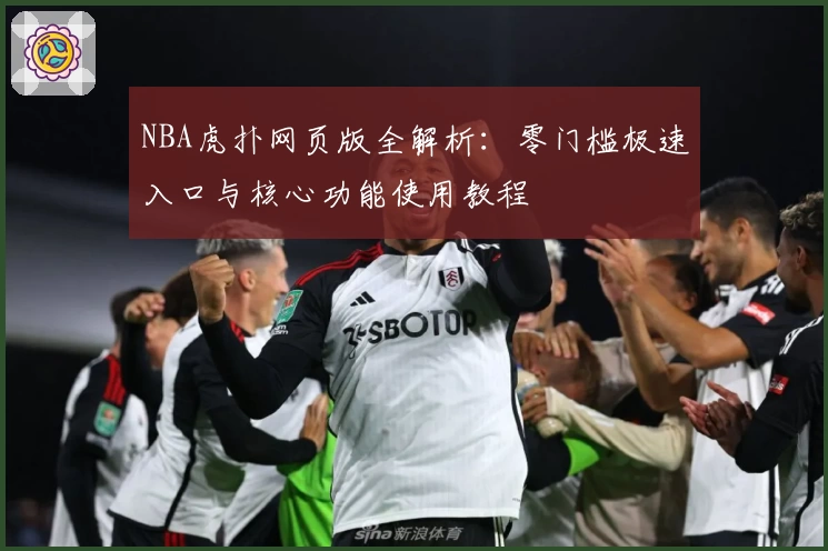 NBA虎扑网页版全解析:零门槛极速入口与核心功能使用教程
