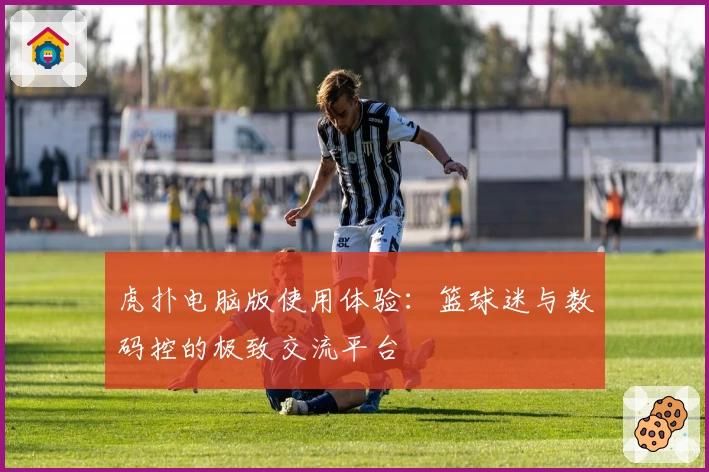 虎扑电脑版使用体验：篮球迷与数码控的极致交流平台