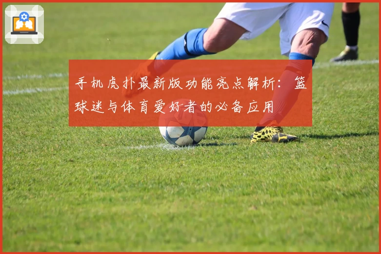 手机虎扑最新版功能亮点解析:篮球迷与体育爱好者的必备应用