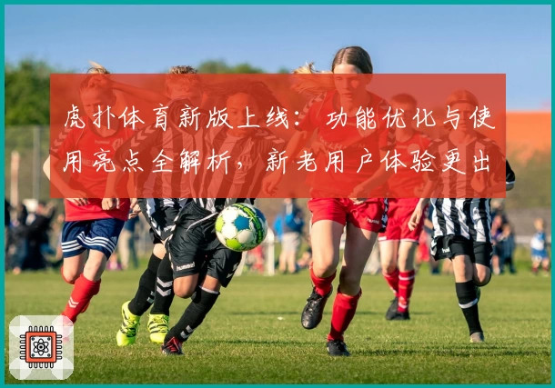 虎扑体育新版上线：功能优化与使用亮点全解析，新老用户体验更出色