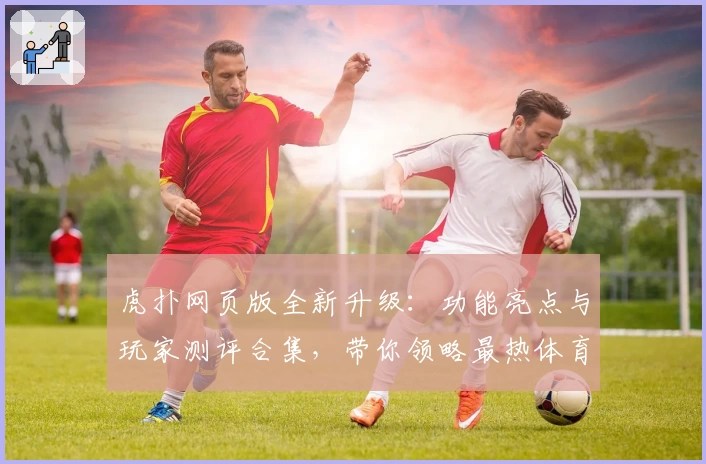 虎扑网页版全新升级：功能亮点与玩家测评合集，带你领略最热体育社区魅力
