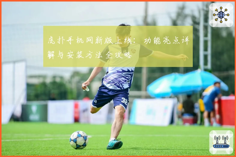 虎扑手机网新版上线：功能亮点详解与安装方法全攻略