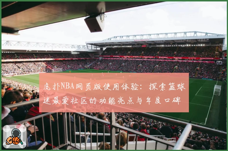 虎扑NBA网页版使用体验：探索篮球迷最爱社区的功能亮点与年度口碑